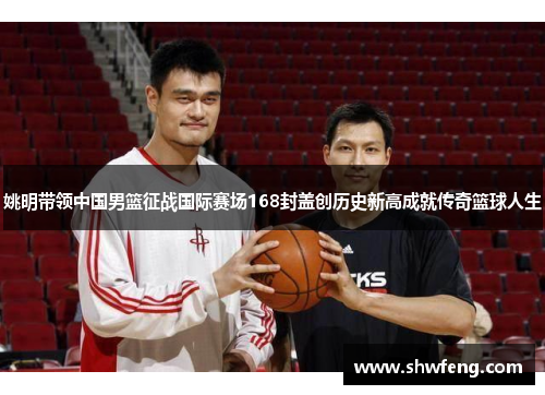 姚明带领中国男篮征战国际赛场168封盖创历史新高成就传奇篮球人生
