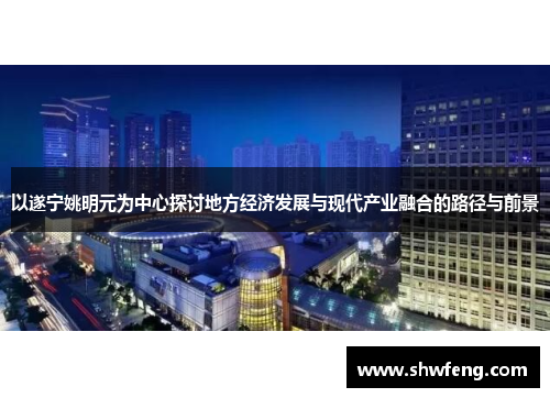 以遂宁姚明元为中心探讨地方经济发展与现代产业融合的路径与前景
