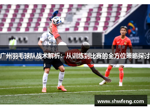广州羽毛球队战术解析：从训练到比赛的全方位策略探讨