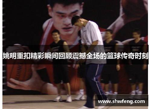 姚明重扣精彩瞬间回顾震撼全场的篮球传奇时刻