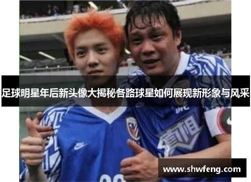 足球明星年后新头像大揭秘各路球星如何展现新形象与风采