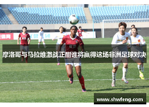 摩洛哥与马拉维激战正酣谁将赢得这场非洲足球对决
