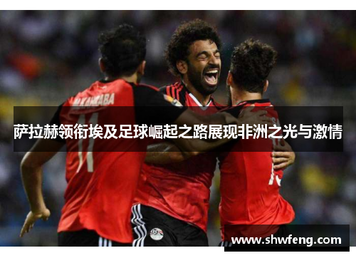 萨拉赫领衔埃及足球崛起之路展现非洲之光与激情