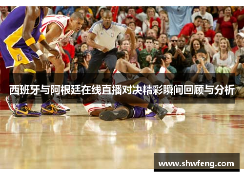 西班牙与阿根廷在线直播对决精彩瞬间回顾与分析
